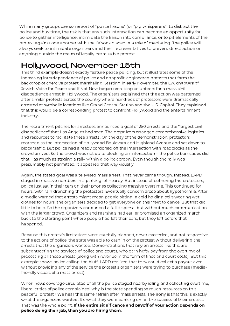 While many groups use some sort of “police liasons" (or ’pig whisperers’) to distract the police and buy time, the risk is that any such interaxction can become an opportunity for police to gather intelligence, intimidate the liaison into compliance, or to pit elements of the protest against one another with the liaisons placed in a role of mediating. The police wil always seek to intimidate organizers and their representatives to prevent direct action or anything outside the realm of legally permissible protest. Hollywood, November 15th This third example doesn’t exactly feature peace policing, but it illustrates some of the increasing interdependence of police and nonprofit-engineered protests that form the backdrop of coercive protest marshaling. Starting in early November, the LA chapters of Jewish Voice for Peace and If Not Now began recruiting volunteers for a mass civil disobedience arrest in Hollywood. The organizers explained that the action was patterned after similar protests across the country where hundreds of protestors were dramatically arrested at symbolic locations like Grand Central Station and the USS. Capitol. They explained that this would be a corresponding protest to confront Hollywood and the entertainment industry. The recruitment pitches for arrestees announced a goal of 250 arrests and the "largest civil disobedience" that Los Angeles had seen. The organizers arranged comprehensive logistics and resources to facilitate these arrests. On the day of the demonstration, protestors marched to the intersection of Hollywood Boulevard and Highland Avenue and sat down to block traffic. But police had already cordoned off the intersection with roadblocks as the. crowd arrived. So the crowd was not quite blocking an intersection - the police barricades did that - as much as staging rally within a police cordon. Even though the rally was presumably not permitted, it appeared that way visually. Again, the stated goal was a televised mass arrest. That never came though. Instead, LAPD staged in massive numbers in a parking lot nearby. But instead of bothering the protestors, police just sat in their cars on their phones collecting massive overtime. This continued for hours, with rain drenching the protesters. Eventually concern arose about hypothermia. After a medic warned that arrests might mean people sitting in cold holding cells wearing wet clothes for hours, the organizers decided to get everyone on their feet to dance. But that did little to help. So the organizers announced a full dispersal but without much communication with the larger crowd. Organizers and marshals had earlier promised an organized march back to the starting point where people had left their cars, but they left before that happened, Because this protest’s limitations were carefully planned, never exceeded, and not responsive 1o the actions of police, the state was able to cash in on the protest without delivering the arrests that the organizers wanted. Demonstrations that rely on arrests like this are subcontracting the services of police and courts, who earn hefty pay from the overtime of processing all these arrests (along with revenue in the form of fines and court costs). But this example shows police calling the bluff: LAPD realized that they could collect a payout even without providing any of the service the protest’s organizers were trying to purchase (media friendly visuals of a mass arrest) When news coverage circulated of all the police staged nearby idling and collecting overtime, liberal critics of police complained: why is the state spending so much resources on this peaceful protest? We hear this same refrain after mass arrests, The irony is that this is exactly what the organizers wanted. It’s what they were banking on for the success of their protest. That was the whole point. If the entire significance and payoff of your action depends on police doing their job, then you are hiring them.